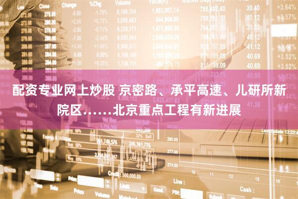 配资专业网上炒股 京密路、承平高速、儿研所新院区……北京重点工程有新进展