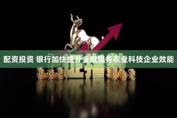 配资投资 银行加快提升金融服务农业科技企业效能
