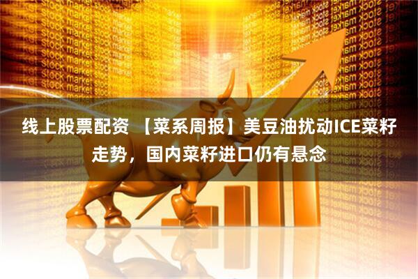 线上股票配资 【菜系周报】美豆油扰动ICE菜籽走势，国内菜籽进口仍有悬念