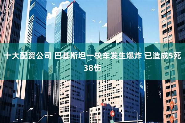 十大配资公司 巴基斯坦一校车发生爆炸 已造成5死38伤