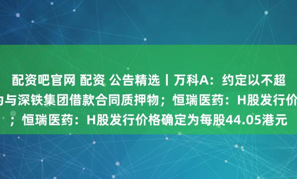 配资吧官网 配资 公告精选丨万科A：约定以不超60亿元万物云股票作为与深铁集团借款合同质押物；恒瑞医药：H股发行价格确定为每股44.05港元
