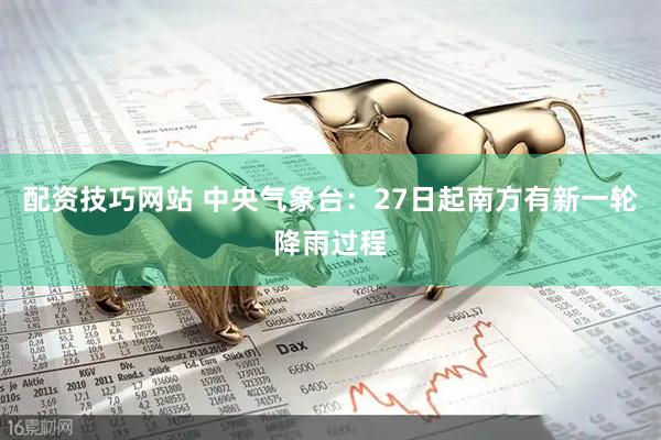 配资技巧网站 中央气象台：27日起南方有新一轮降雨过程