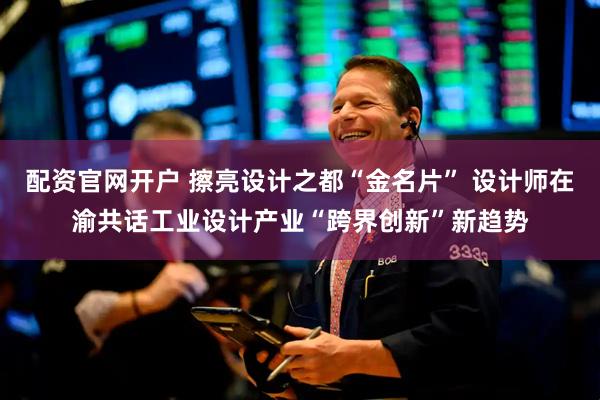 配资官网开户 擦亮设计之都“金名片” 设计师在渝共话工业设计产业“跨界创新”新趋势