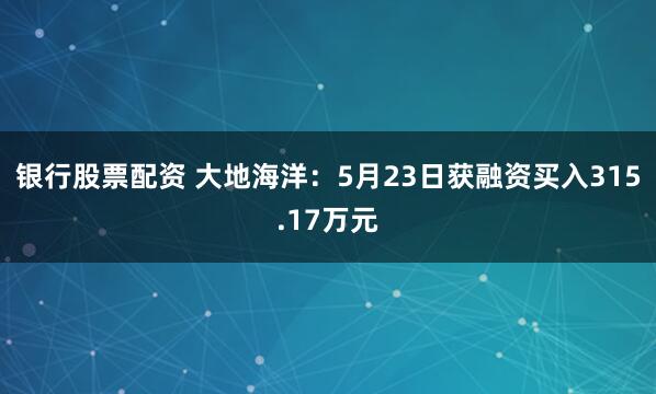 银行股票配资 大地海洋：5月23日获融资买入315.17万元