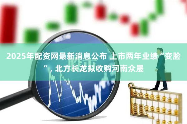 2025年配资网最新消息公布 上市两年业绩“变脸”, 北方长龙拟收购河南众晟