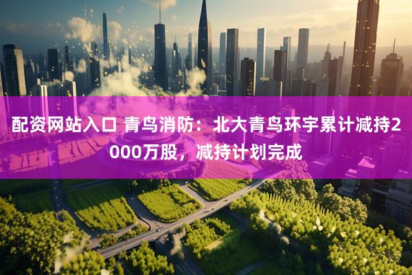 配资网站入口 青鸟消防：北大青鸟环宇累计减持2000万股，减持计划完成