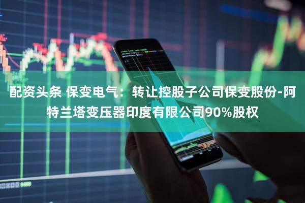 配资头条 保变电气：转让控股子公司保变股份-阿特兰塔变压器印度有限公司90%股权