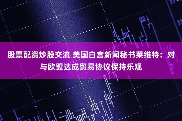 股票配资炒股交流 美国白宫新闻秘书莱维特：对与欧盟达成贸易协议保持乐观