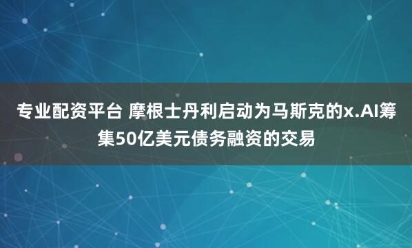 专业配资平台 摩根士丹利启动为马斯克的x.AI筹集50亿美元债务融资的交易