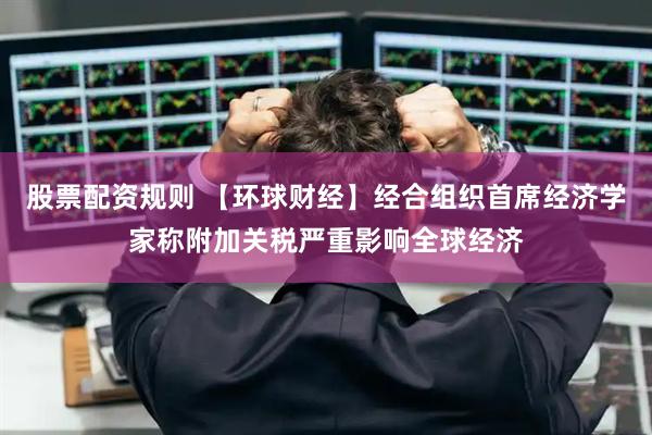 股票配资规则 【环球财经】经合组织首席经济学家称附加关税严重影响全球经济