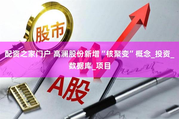 配资之家门户 高澜股份新增“核聚变”概念_投资_数据库_项目