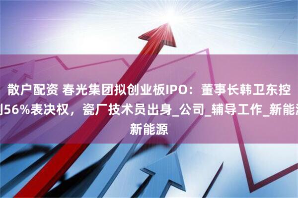 散户配资 春光集团拟创业板IPO：董事长韩卫东控制56%表决权，瓷厂技术员出身_公司_辅导工作_新能源