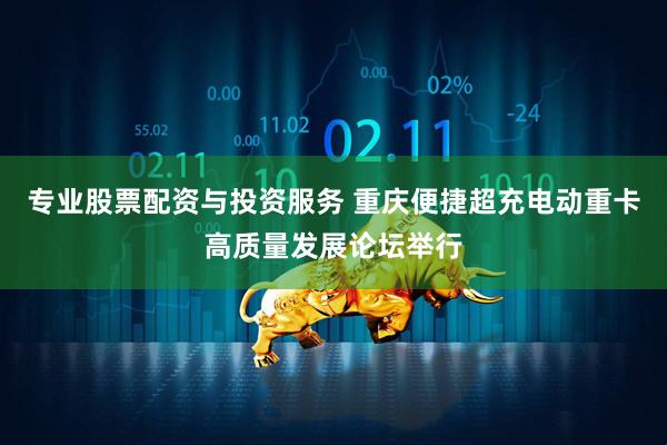 专业股票配资与投资服务 重庆便捷超充电动重卡高质量发展论坛举行