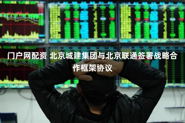 门户网配资 北京城建集团与北京联通签署战略合作框架协议