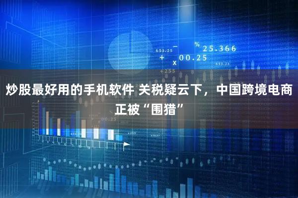 炒股最好用的手机软件 关税疑云下，中国跨境电商正被“围猎”
