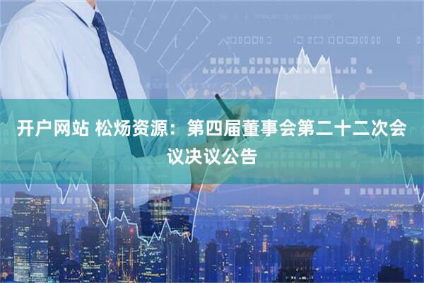开户网站 松炀资源：第四届董事会第二十二次会议决议公告