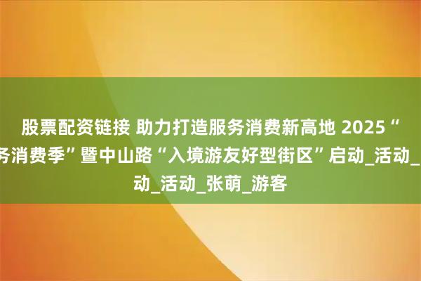 股票配资链接 助力打造服务消费新高地 2025“厦门市服务消费季”暨中山路“入境游友好型街区”启动_活动_张萌_游客