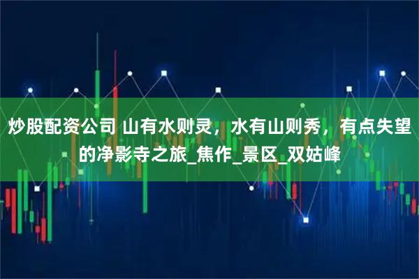 炒股配资公司 山有水则灵，水有山则秀，有点失望的净影寺之旅_焦作_景区_双姑峰