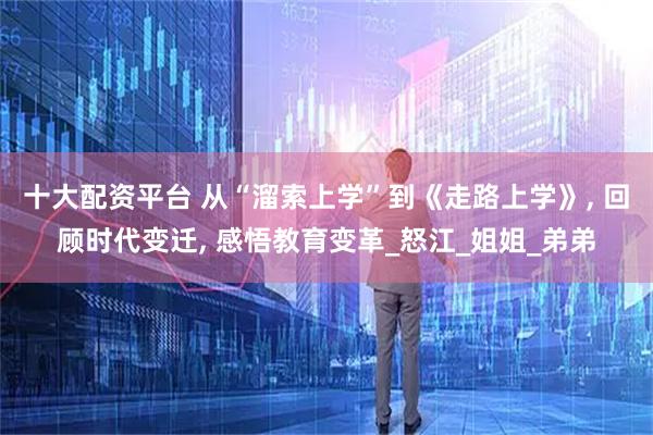 十大配资平台 从“溜索上学”到《走路上学》, 回顾时代变迁, 感悟教育变革_怒江_姐姐_弟弟