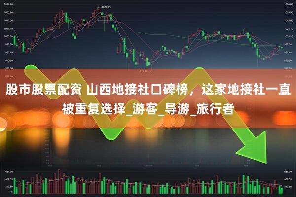股市股票配资 山西地接社口碑榜，这家地接社一直被重复选择_游客_导游_旅行者