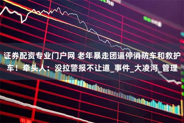 证券配资专业门户网 老年暴走团逼停消防车和救护车！牵头人：没拉警报不让道_事件_大凌河_管理