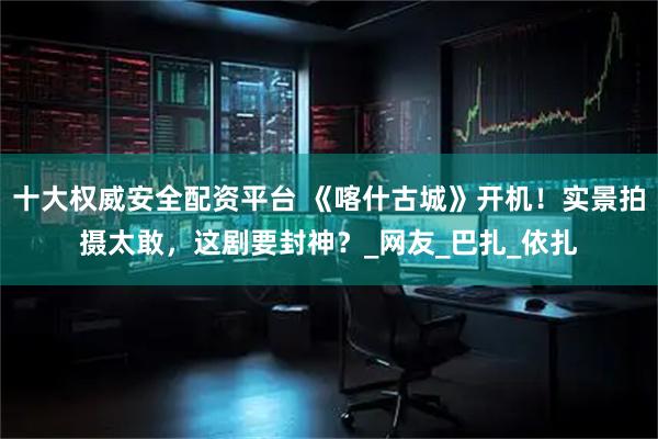 十大权威安全配资平台 《喀什古城》开机！实景拍摄太敢，这剧要封神？_网友_巴扎_依扎