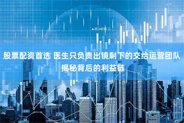 股票配资首选 医生只负责出镜剩下的交给运营团队 揭秘背后的利益链