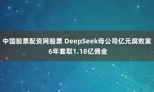 中国股票配资网股票 DeepSeek母公司亿元腐败案 6年套取1.18亿佣金