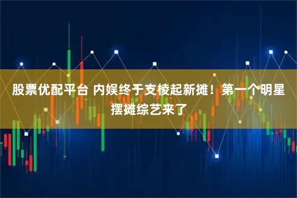 股票优配平台 内娱终于支棱起新摊！第一个明星摆摊综艺来了