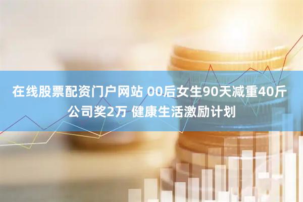 在线股票配资门户网站 00后女生90天减重40斤 公司奖2万 健康生活激励计划