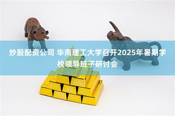 炒股配资公司 华南理工大学召开2025年暑期学校领导班子研讨会