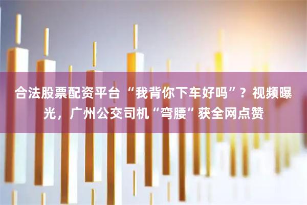 合法股票配资平台 “我背你下车好吗”？视频曝光，广州公交司机“弯腰”获全网点赞