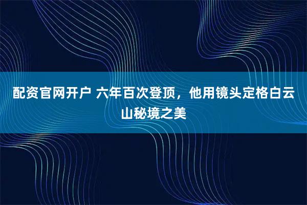 配资官网开户 六年百次登顶，他用镜头定格白云山秘境之美