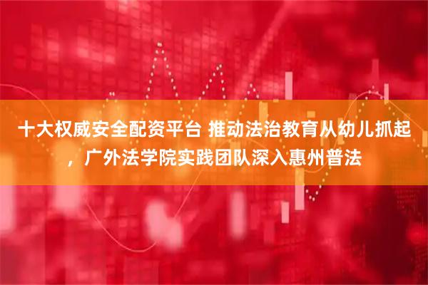 十大权威安全配资平台 推动法治教育从幼儿抓起，广外法学院实践团队深入惠州普法