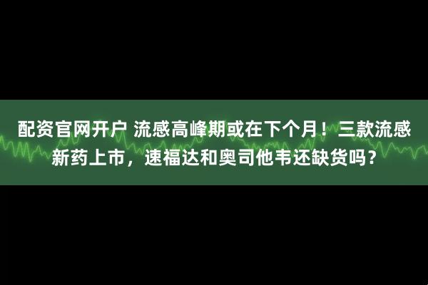 配资官网开户 流感高峰期或在下个月！三款流感新药上市，速福达和奥司他韦还缺货吗？